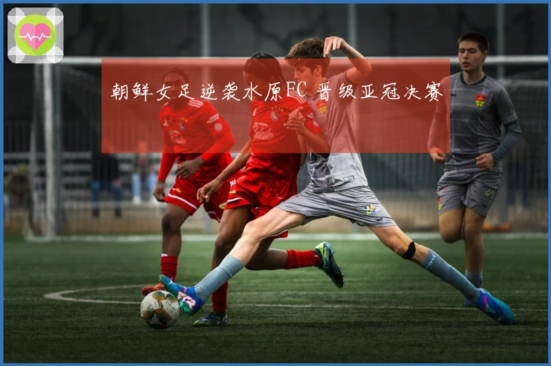 朝鲜女足逆袭水原FC 晋级亚冠决赛