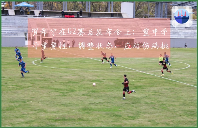 贺希宁在G2赛后发布会上：重申学习重要性，调整状态，应对伤病挑战